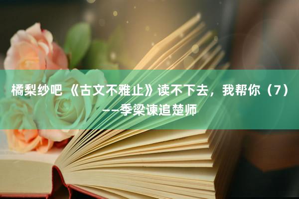 橘梨纱吧 《古文不雅止》读不下去，我帮你（7）——季梁谏追楚师