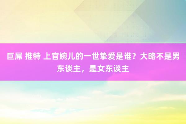 巨屌 推特 上官婉儿的一世挚爱是谁？大略不是男东谈主，是女东谈主