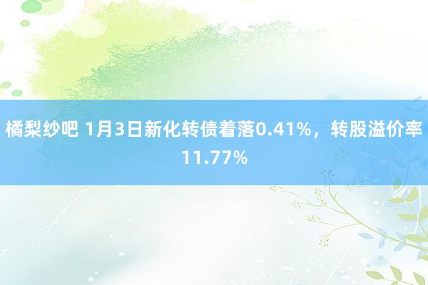 橘梨纱吧 1月3日新化转债着落0.41%，转股溢价率11.77%