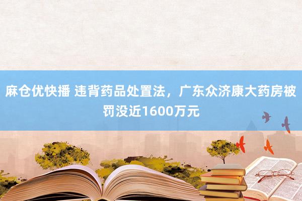 麻仓优快播 违背药品处置法，广东众济康大药房被罚没近1600万元