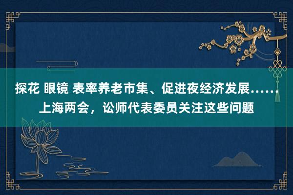 探花 眼镜 表率养老市集、促进夜经济发展……上海两会，讼师代表委员关注这些问题