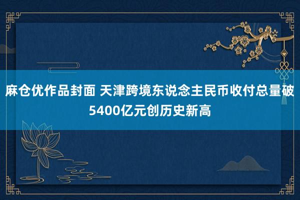 麻仓优作品封面 天津跨境东说念主民币收付总量破5400亿元创历史新高