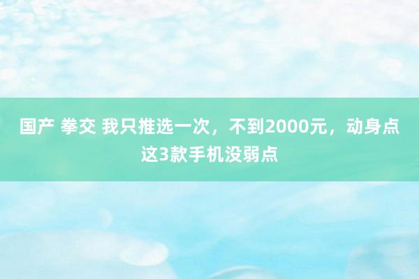 国产 拳交 我只推选一次，不到2000元，动身点这3款手机没弱点