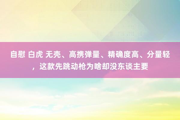 自慰 白虎 无壳、高携弹量、精确度高、分量轻，这款先跳动枪为啥却没东谈主要