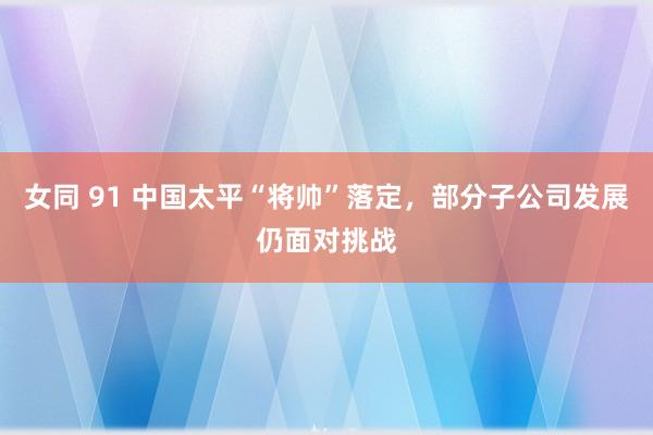 女同 91 中国太平“将帅”落定，部分子公司发展仍面对挑战