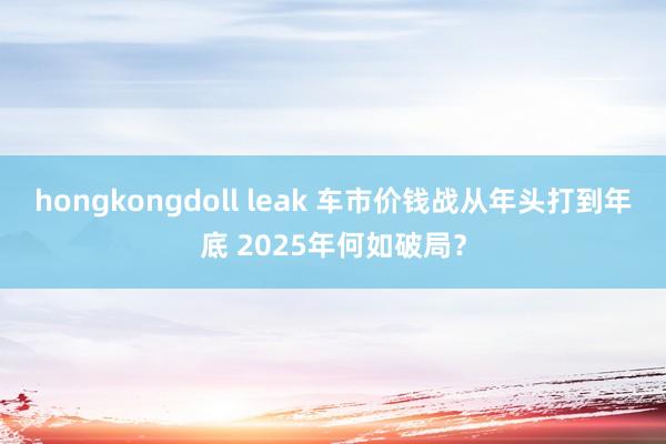 hongkongdoll leak 车市价钱战从年头打到年底 2025年何如破局？