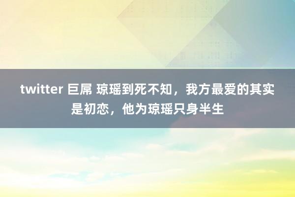 twitter 巨屌 琼瑶到死不知，我方最爱的其实是初恋，他为琼瑶只身半生