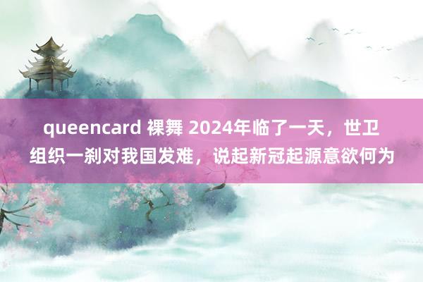 queencard 裸舞 2024年临了一天，世卫组织一刹对我国发难，说起新冠起源意欲何为