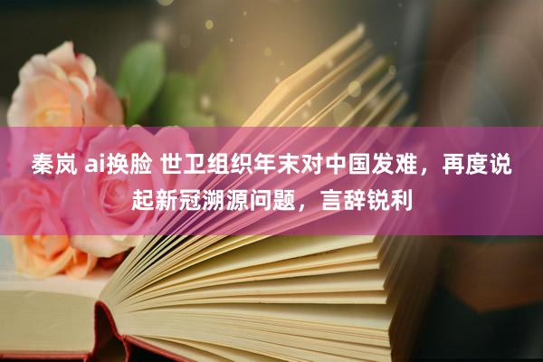 秦岚 ai换脸 世卫组织年末对中国发难，再度说起新冠溯源问题，言辞锐利