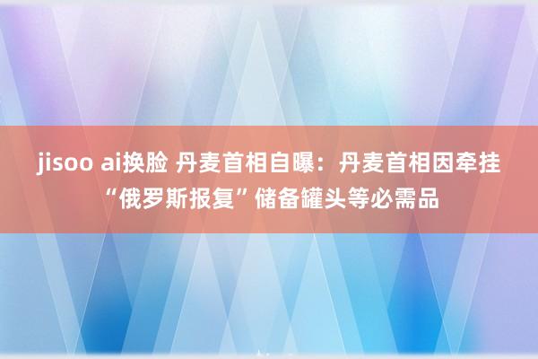 jisoo ai换脸 丹麦首相自曝：丹麦首相因牵挂“俄罗斯报复”储备罐头等必需品