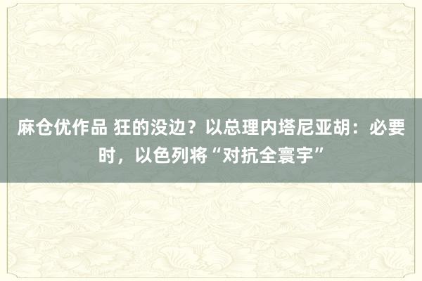 麻仓优作品 狂的没边？以总理内塔尼亚胡：必要时，以色列将“对抗全寰宇”