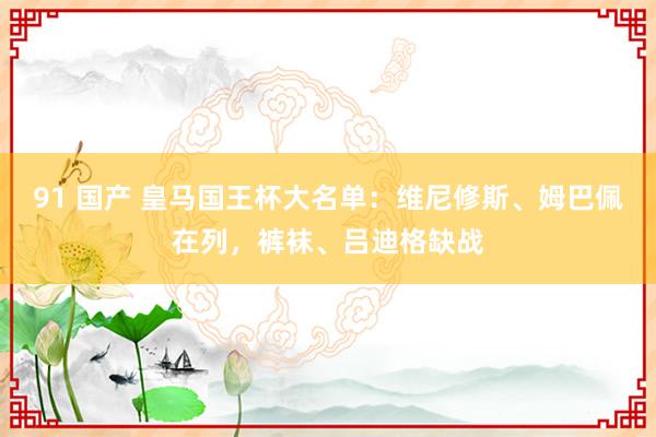 91 国产 皇马国王杯大名单：维尼修斯、姆巴佩在列，裤袜、吕迪格缺战