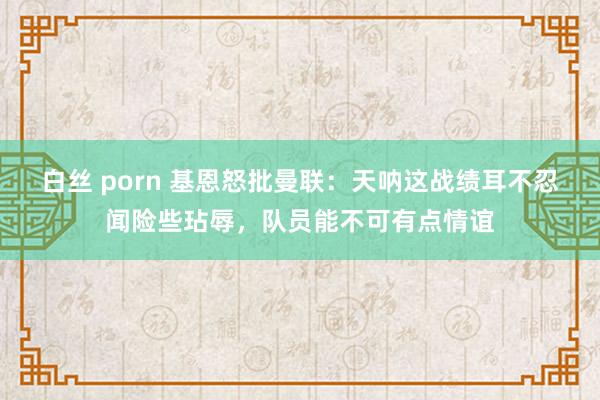 白丝 porn 基恩怒批曼联：天呐这战绩耳不忍闻险些玷辱，队员能不可有点情谊