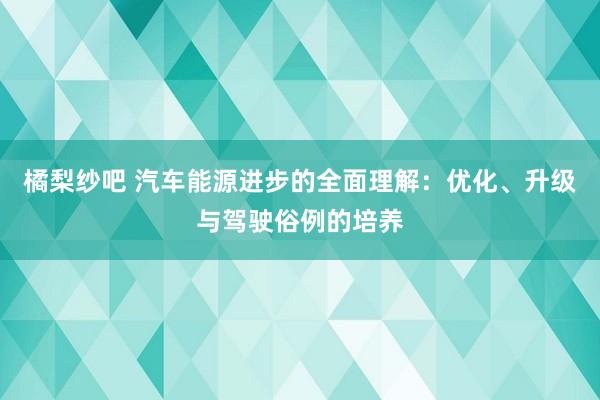 橘梨纱吧 汽车能源进步的全面理解：优化、升级与驾驶俗例的培养