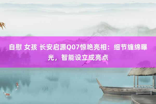 自慰 女孩 长安启源Q07惊艳亮相：细节缠绵曝光，智能设立成亮点