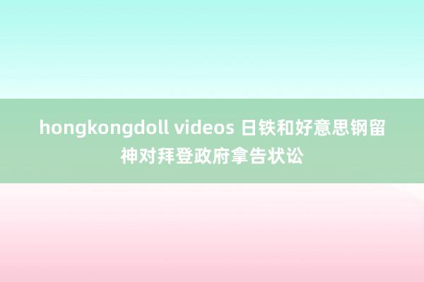 hongkongdoll videos 日铁和好意思钢留神对拜登政府拿告状讼