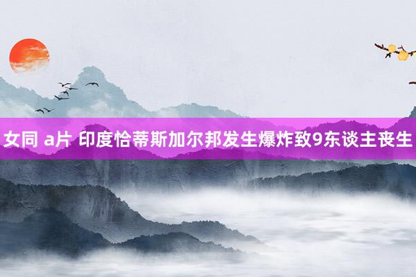 女同 a片 印度恰蒂斯加尔邦发生爆炸致9东谈主丧生