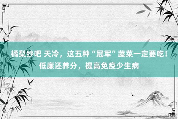 橘梨纱吧 天冷，这五种“冠军”蔬菜一定要吃！低廉还养分，提高免疫少生病