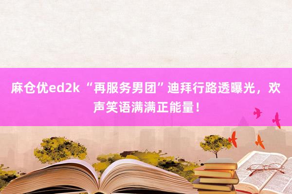 麻仓优ed2k “再服务男团”迪拜行路透曝光，欢声笑语满满正能量！