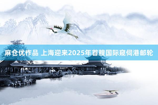 麻仓优作品 上海迎来2025年首艘国际窥伺港邮轮