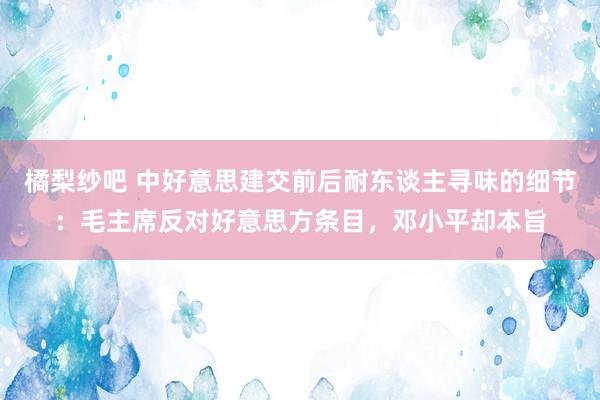 橘梨纱吧 中好意思建交前后耐东谈主寻味的细节：毛主席反对好意思方条目，邓小平却本旨