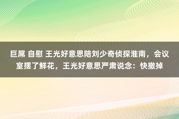 巨屌 自慰 王光好意思陪刘少奇侦探淮南，会议室摆了鲜花，王光好意思严肃说念：快撤掉