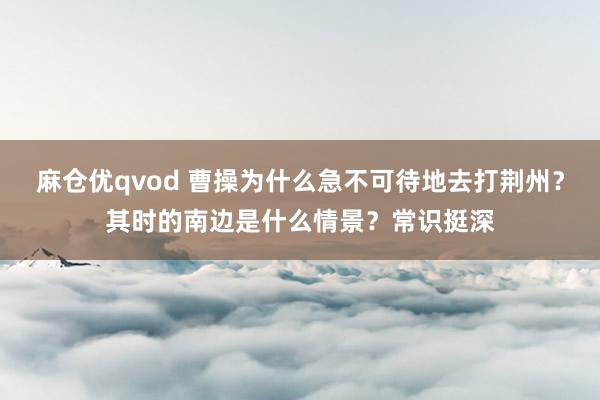 麻仓优qvod 曹操为什么急不可待地去打荆州？其时的南边是什么情景？常识挺深