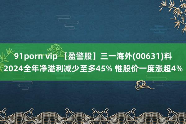 91porn vip 【盈警股】三一海外(00631)料2024全年净溢利减少至多45% 惟股价一度涨超4%