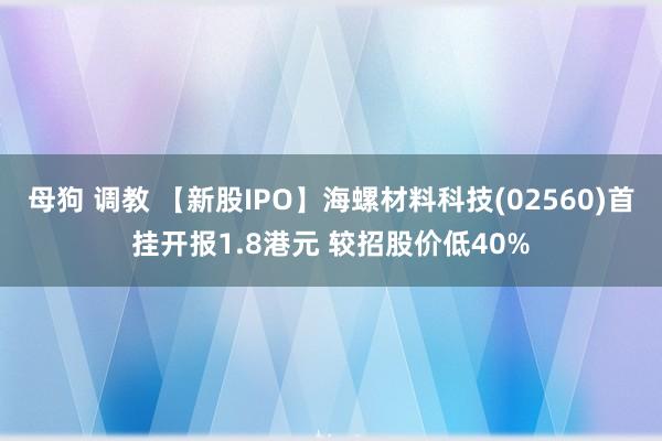 母狗 调教 【新股IPO】海螺材料科技(02560)首挂开报1.8港元 较招股价低40%