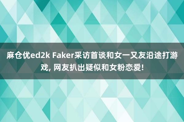 麻仓优ed2k Faker采访首谈和女一又友沿途打游戏， 网友扒出疑似和女粉恋爱!