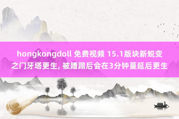 hongkongdoll 免费视频 15.1版块新蜕变之门牙塔更生， 被蹧蹋后会在3分钟蔓延后更生