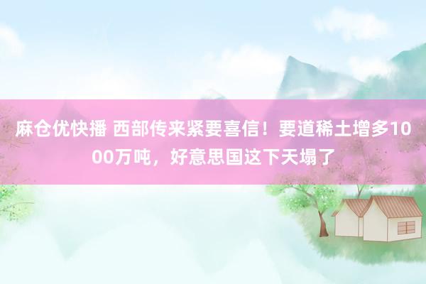 麻仓优快播 西部传来紧要喜信！要道稀土增多1000万吨，好意思国这下天塌了