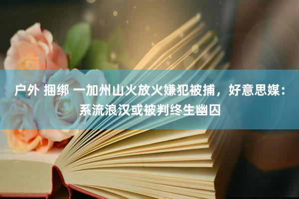 户外 捆绑 一加州山火放火嫌犯被捕，好意思媒：系流浪汉或被判终生幽囚