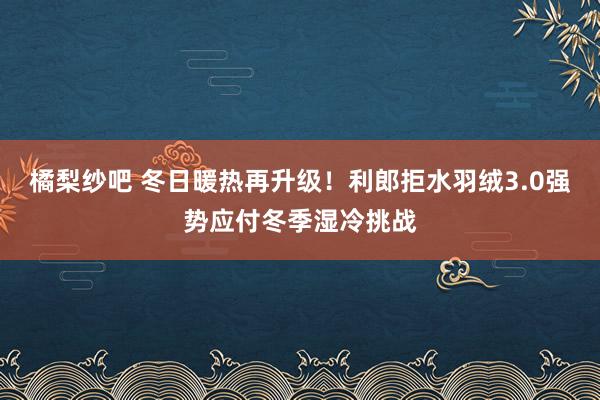 橘梨纱吧 冬日暖热再升级！利郎拒水羽绒3.0强势应付冬季湿冷挑战