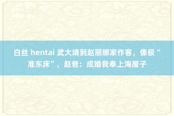 白丝 hentai 武大靖到赵丽娜家作客，像极“准东床”，赵爸：成婚我奉上海屋子