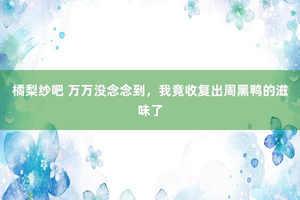 橘梨纱吧 万万没念念到，我竟收复出周黑鸭的滋味了