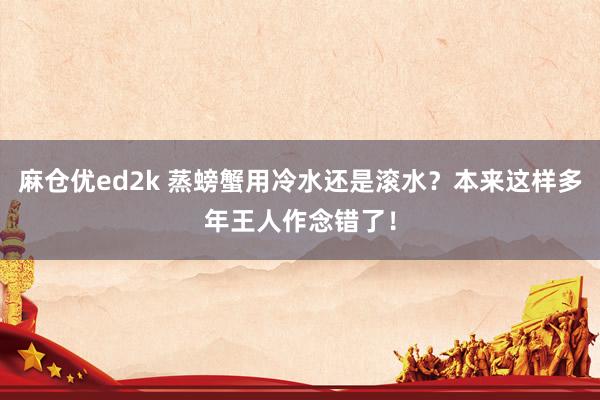 麻仓优ed2k 蒸螃蟹用冷水还是滚水？本来这样多年王人作念错了！