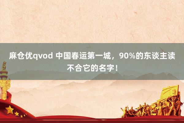 麻仓优qvod 中国春运第一城，90%的东谈主读不合它的名字！