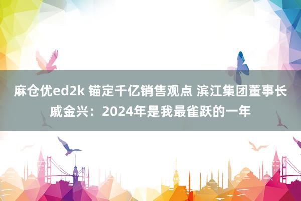 麻仓优ed2k 锚定千亿销售观点 滨江集团董事长戚金兴：2024年是我最雀跃的一年