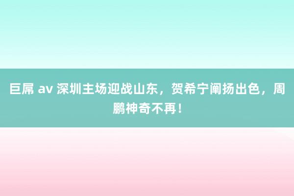 巨屌 av 深圳主场迎战山东，贺希宁阐扬出色，周鹏神奇不再！