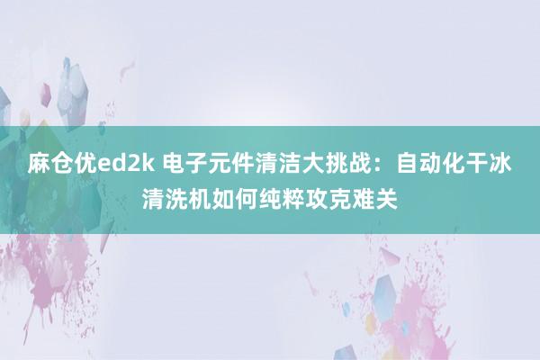 麻仓优ed2k 电子元件清洁大挑战：自动化干冰清洗机如何纯粹攻克难关