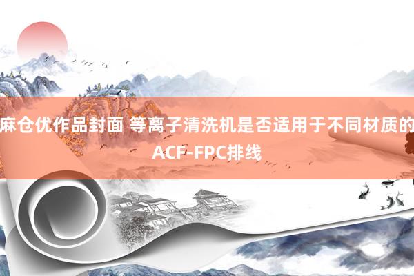 麻仓优作品封面 等离子清洗机是否适用于不同材质的ACF-FPC排线