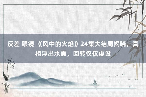 反差 眼镜 《风中的火焰》24集大结局揭晓，真相浮出水面，回转仅仅虚设