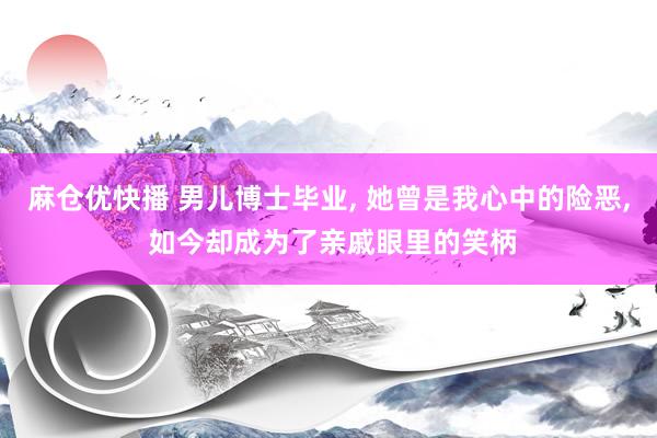 麻仓优快播 男儿博士毕业， 她曾是我心中的险恶， 如今却成为了亲戚眼里的笑柄