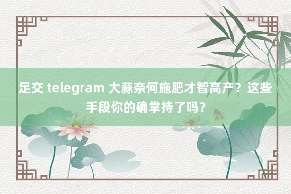 足交 telegram 大蒜奈何施肥才智高产？这些手段你的确掌持了吗？