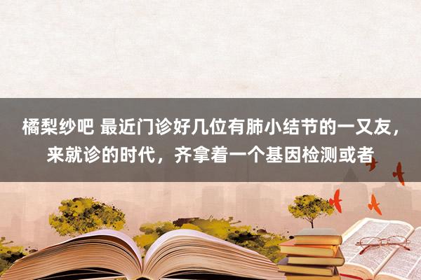 橘梨纱吧 最近门诊好几位有肺小结节的一又友，来就诊的时代，齐拿着一个基因检测或者