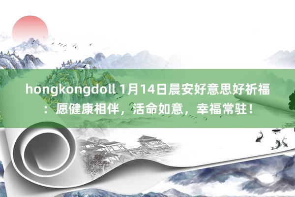 hongkongdoll 1月14日晨安好意思好祈福：愿健康相伴，活命如意，幸福常驻！