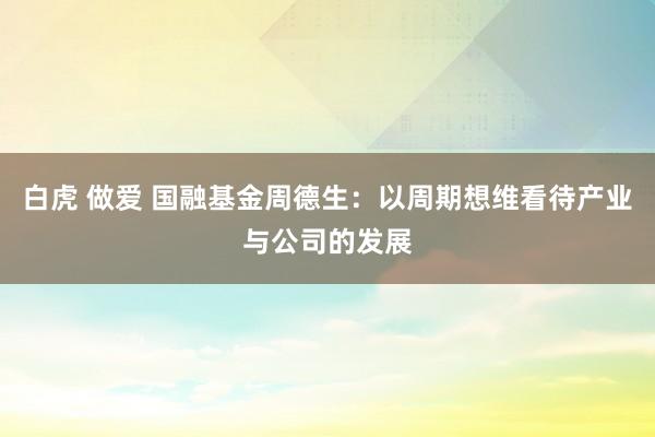 白虎 做爱 国融基金周德生：以周期想维看待产业与公司的发展