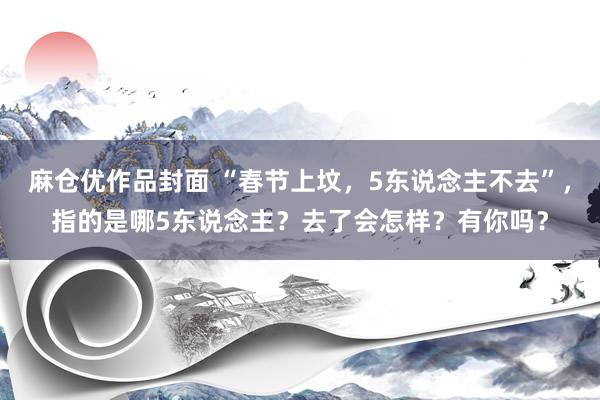 麻仓优作品封面 “春节上坟，5东说念主不去”，指的是哪5东说念主？去了会怎样？有你吗？