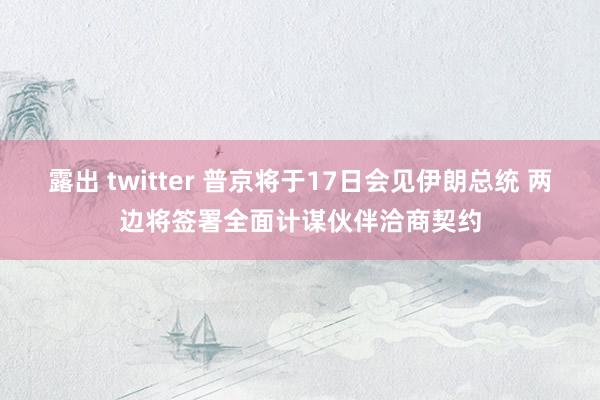 露出 twitter 普京将于17日会见伊朗总统 两边将签署全面计谋伙伴洽商契约